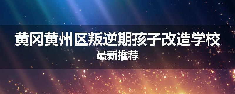 黄冈黄州区叛逆期孩子改造学校最新推荐