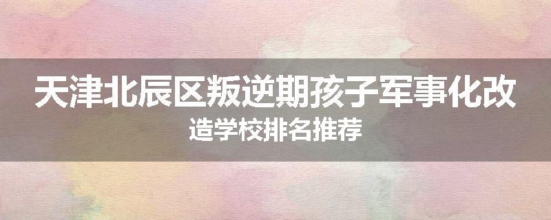 天津北辰区叛逆期孩子军事化改造学校排名推荐