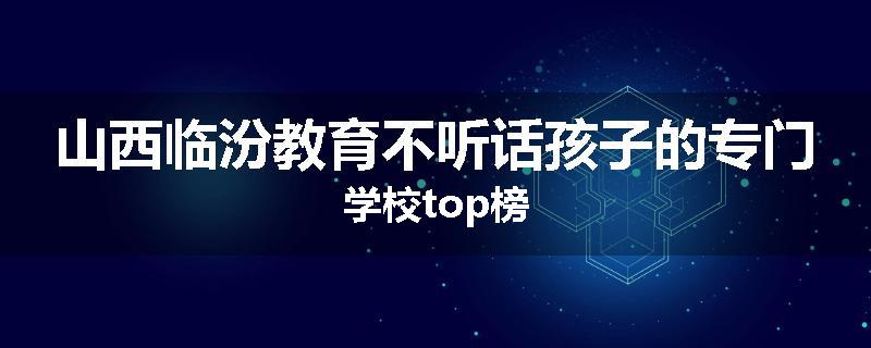 山西临汾教育不听话孩子的专门学校top榜