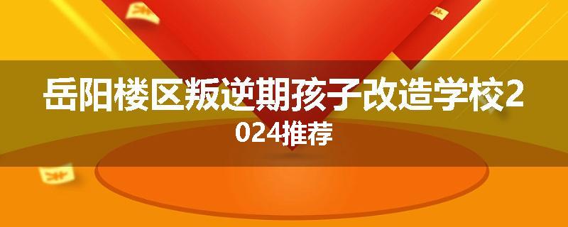 岳阳楼区叛逆期孩子改造学校2024推荐