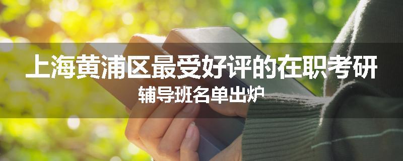 上海黄浦区最受好评的在职考研辅导班名单出炉