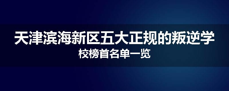 天津滨海新区五大正规的叛逆学校榜首名单一览