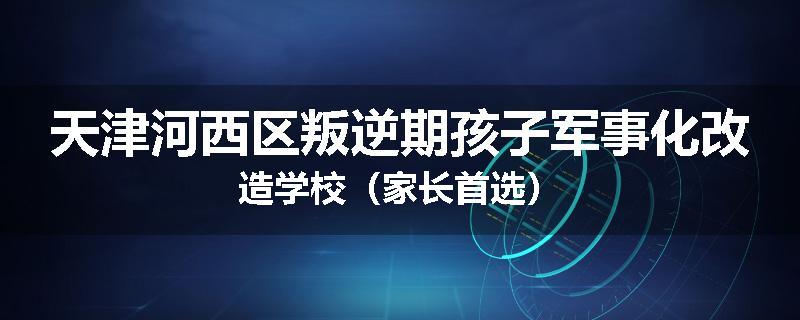 天津河西区叛逆期孩子军事化改造学校（家长首选）