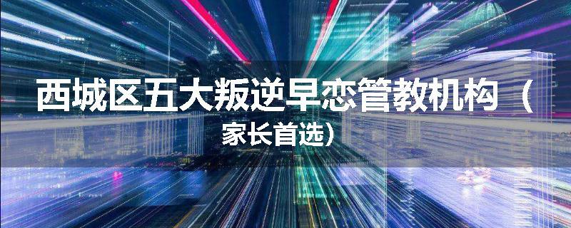 西城区五大叛逆早恋管教机构（家长首选）