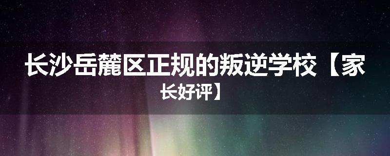 长沙岳麓区正规的叛逆学校【家长好评】
