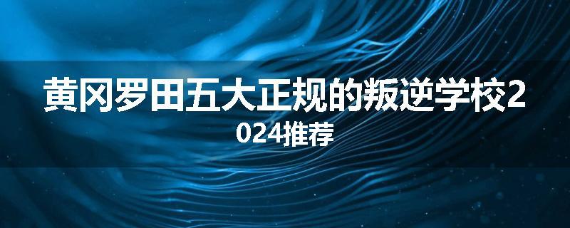 黄冈罗田五大正规的叛逆学校2024推荐