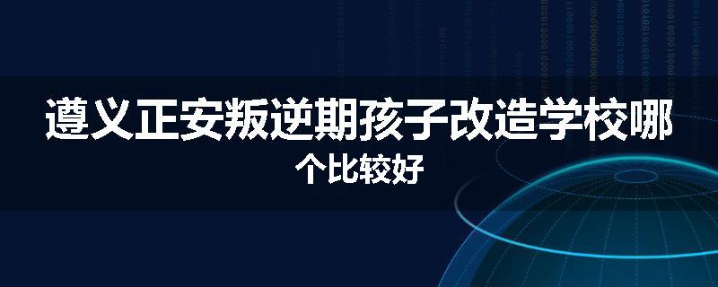 遵义正安叛逆期孩子改造学校哪个比较好