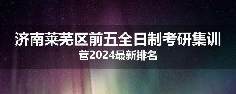 济南莱芜区前五全日制考研集训营2024最新排名