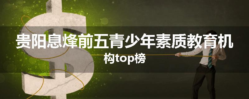 贵阳息烽前五青少年素质教育机构top榜