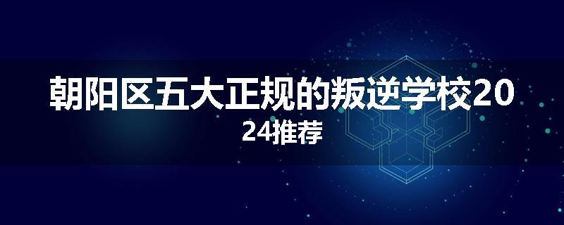 朝阳区五大正规的叛逆学校2024推荐