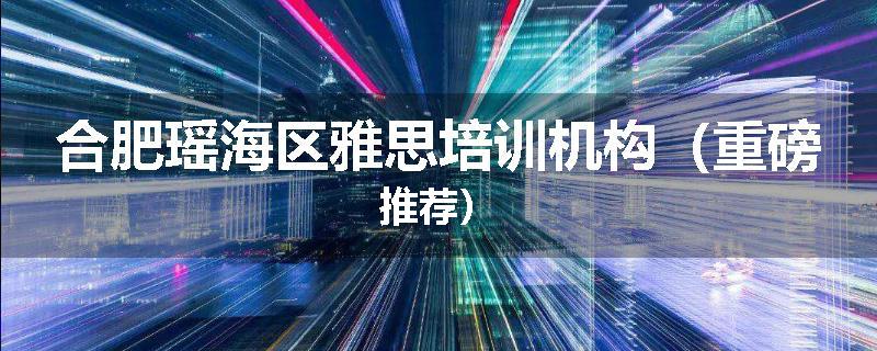合肥瑶海区雅思培训机构（重磅推荐）