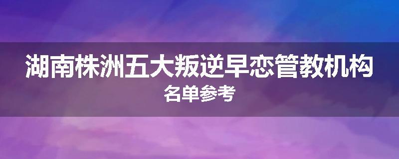 湖南株洲五大叛逆早恋管教机构名单参考