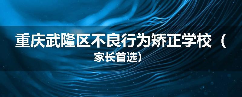 重庆武隆区不良行为矫正学校（家长首选）