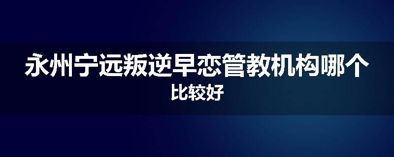 永州宁远叛逆早恋管教机构哪个比较好