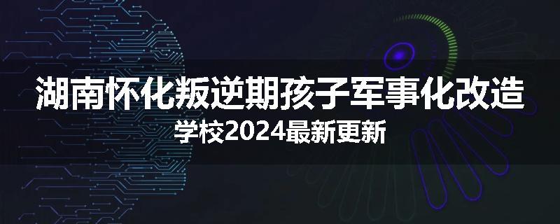 湖南怀化叛逆期孩子军事化改造学校2024最新更新