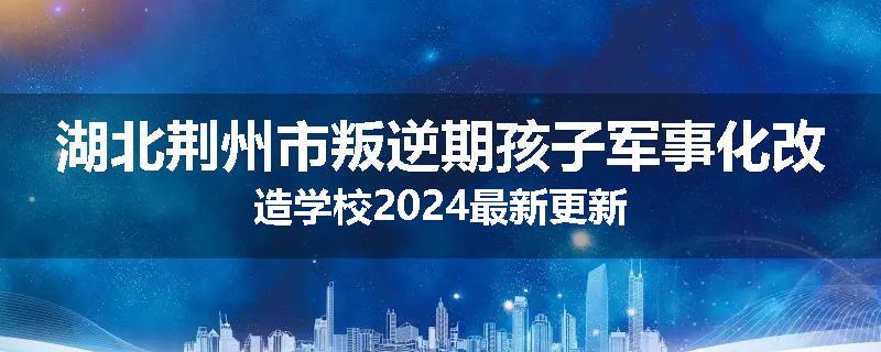 湖北荆州市叛逆期孩子军事化改造学校2024最新更新