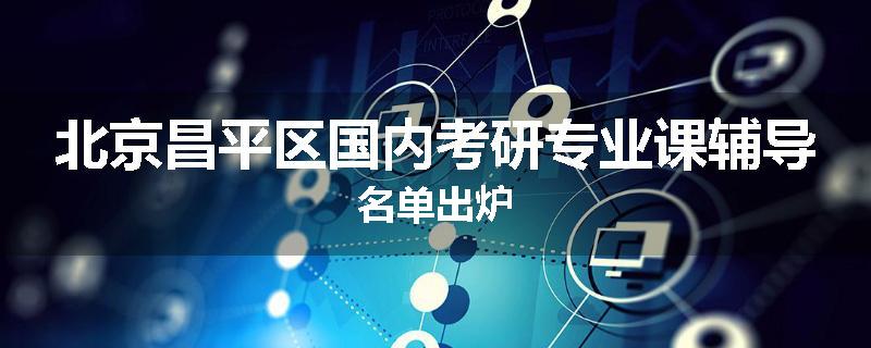 北京昌平区国内考研专业课辅导名单出炉
