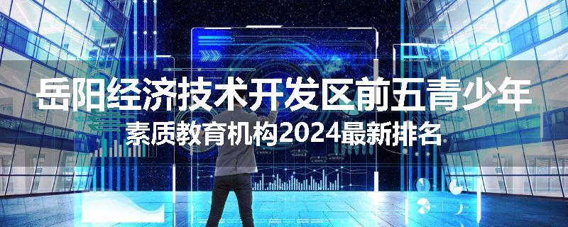 岳阳经济技术开发区前五青少年素质教育机构2024最新排名