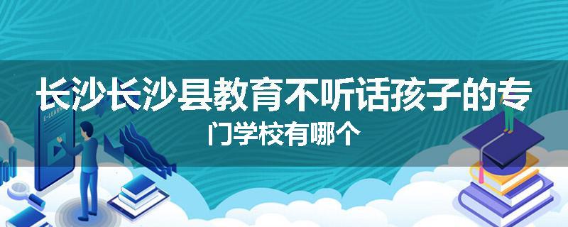 长沙长沙县教育不听话孩子的专门学校有哪个