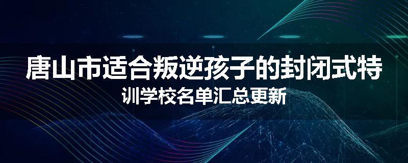 唐山市适合叛逆孩子的封闭式特训学校名单汇总更新