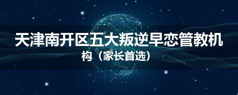 天津南开区五大叛逆早恋管教机构（家长首选）