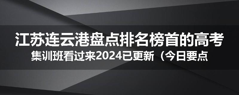江苏连云港盘点排名榜首的高考集训班看过来2024已更新（今日要点）