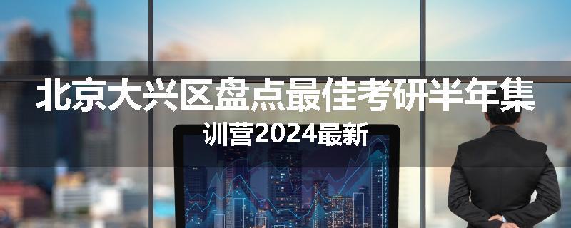北京大兴区盘点最佳考研半年集训营2024最新