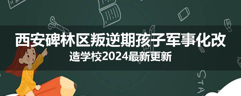 西安碑林区叛逆期孩子军事化改造学校2024最新更新