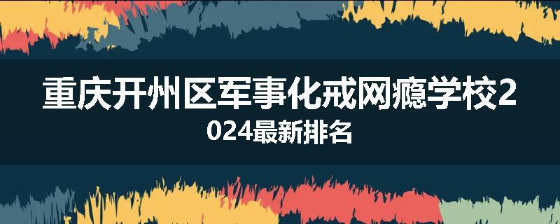 重庆开州区军事化戒网瘾学校2024最新排名