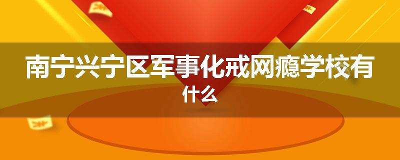 南宁兴宁区军事化戒网瘾学校有什么