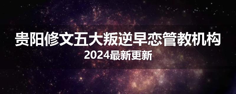 贵阳修文五大叛逆早恋管教机构2024最新更新