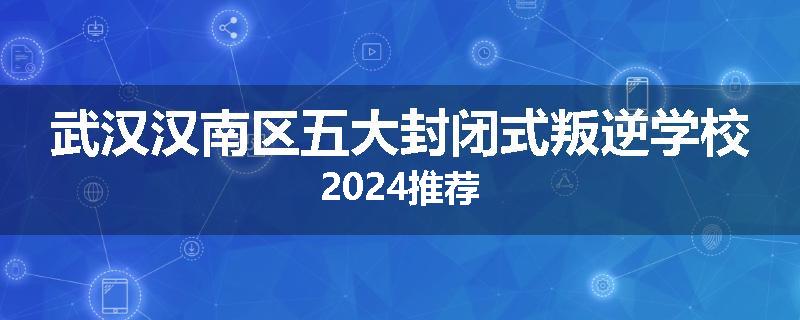 武汉汉南区五大封闭式叛逆学校2024推荐