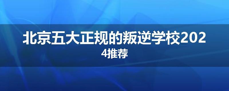 北京五大正规的叛逆学校2024推荐