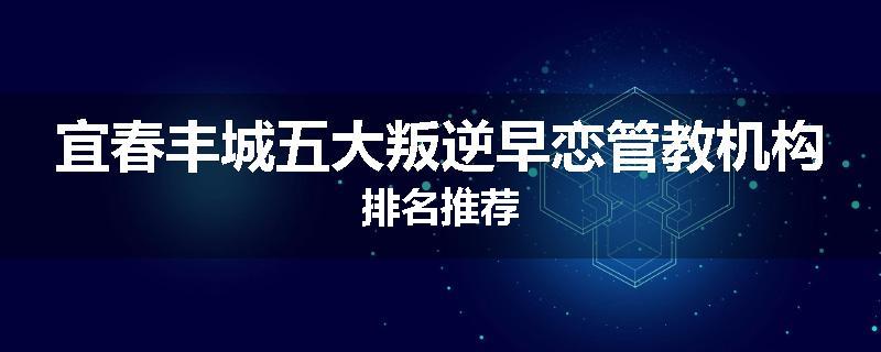 宜春丰城五大叛逆早恋管教机构排名推荐