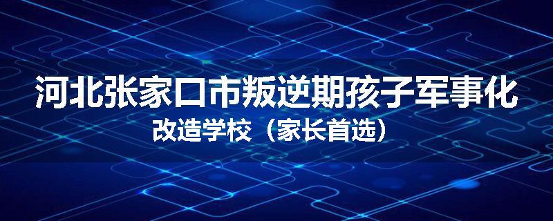 河北张家口市叛逆期孩子军事化改造学校（家长首选）