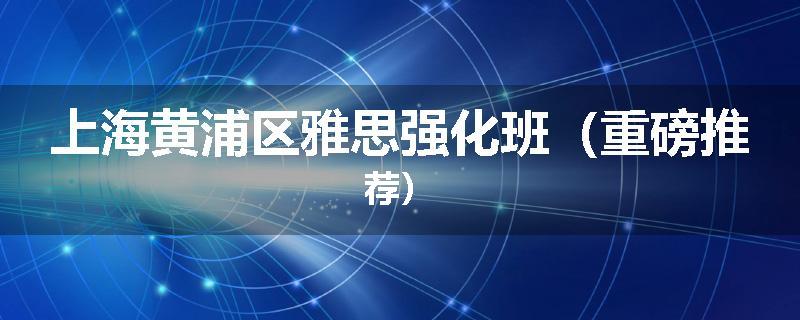 上海黄浦区雅思强化班（重磅推荐）