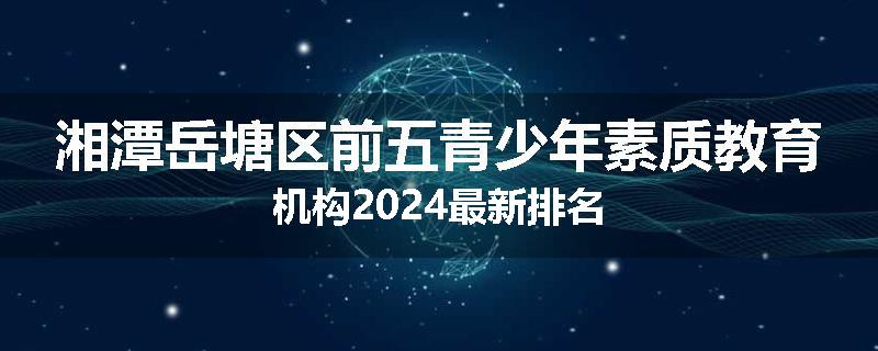 湘潭岳塘区前五青少年素质教育机构2024最新排名