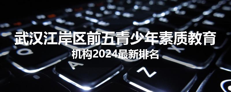 武汉江岸区前五青少年素质教育机构2024最新排名