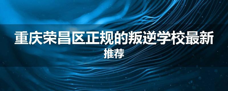 重庆荣昌区正规的叛逆学校最新推荐