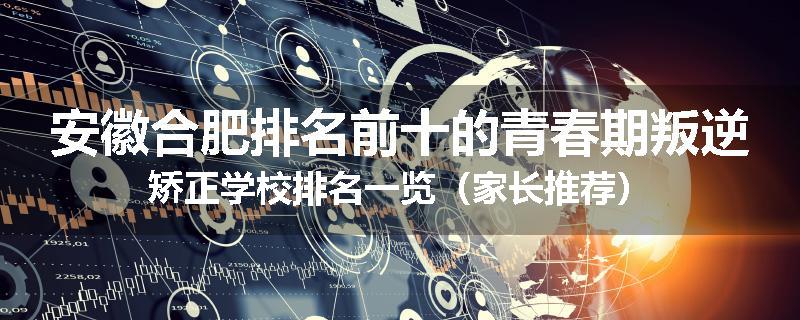 安徽合肥排名前十的青春期叛逆矫正学校排名一览（家长推荐）