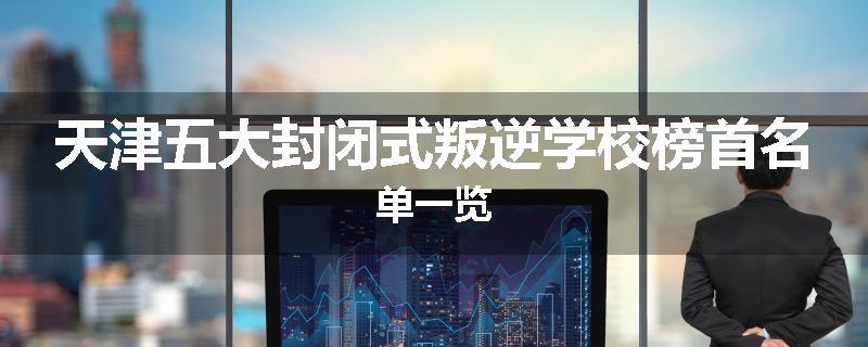 天津五大封闭式叛逆学校榜首名单一览