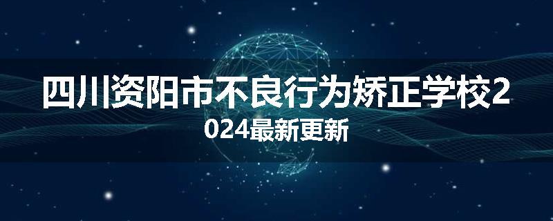 四川资阳市不良行为矫正学校2024最新更新