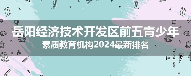 岳阳经济技术开发区前五青少年素质教育机构2024最新排名