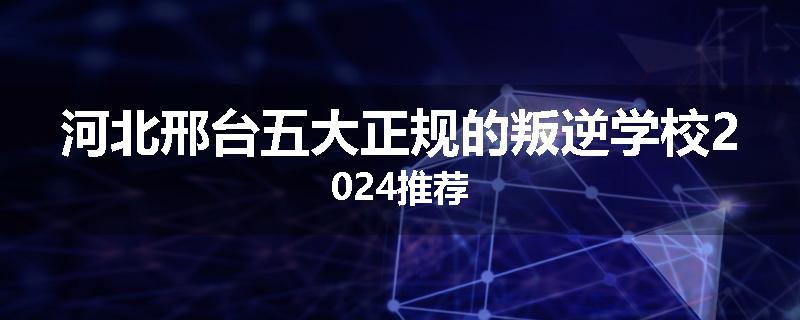 河北邢台五大正规的叛逆学校2024推荐