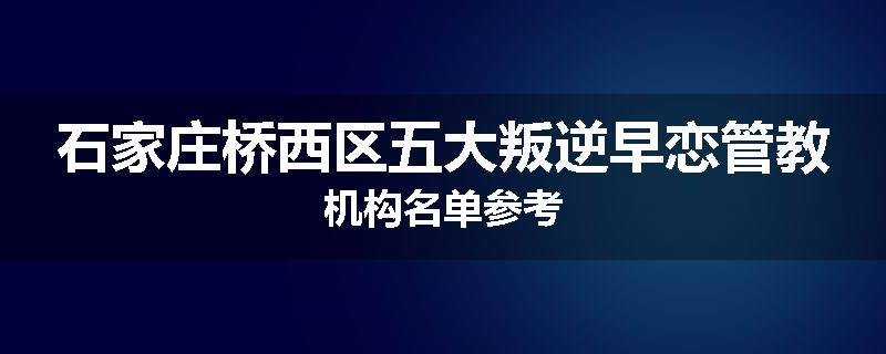 石家庄桥西区五大叛逆早恋管教机构名单参考