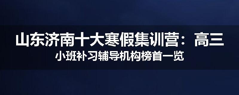 山东济南十大寒假集训营：高三小班补习辅导机构榜首一览