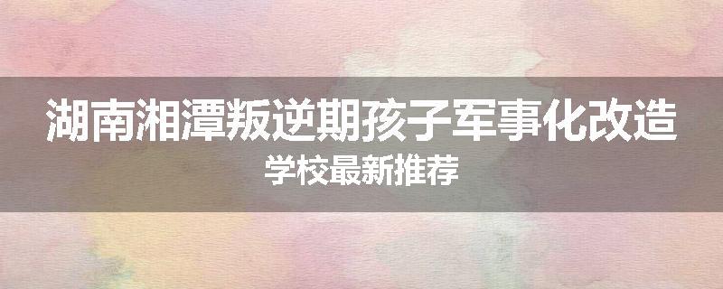 湖南湘潭叛逆期孩子军事化改造学校最新推荐