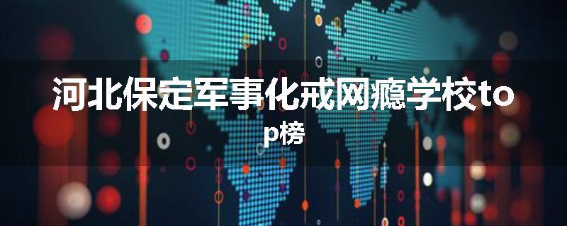 河北保定军事化戒网瘾学校top榜