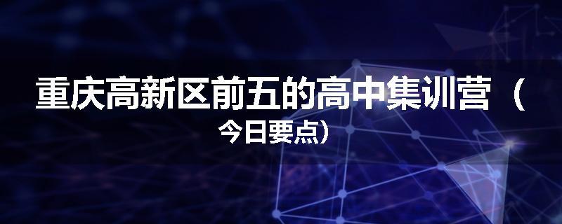 重庆高新区前五的高中集训营（今日要点）