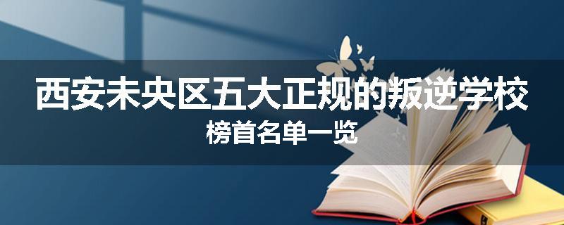 西安未央区五大正规的叛逆学校榜首名单一览